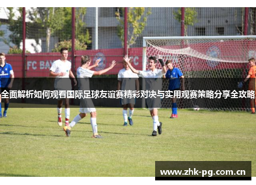 全面解析如何观看国际足球友谊赛精彩对决与实用观赛策略分享全攻略 全面解析如何观看国际足球友谊赛精彩对决与实用观赛策略分享全攻略