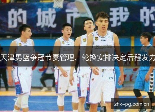 天津男篮争冠节奏管理,轮换安排决定后程发力 天津男篮争冠节奏管理,轮换安排决定后程发力